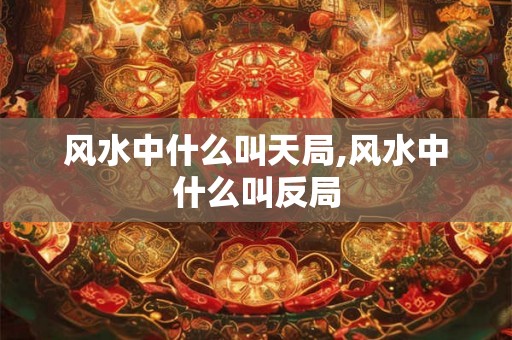 风水中什么叫天局,风水中什么叫反局 风水中什么叫天局,风水中什么叫反局