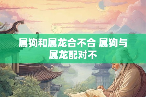 属狗和属龙合不合 属狗与属龙配对不