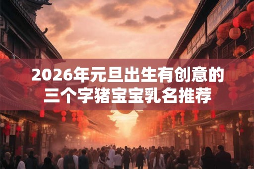 2026年元旦出生有创意的三个字猪宝宝乳名推荐 2026年元旦出生有创意的三个字猪宝宝乳名推荐