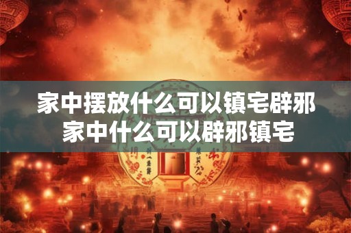 家中摆放什么可以镇宅辟邪 家中什么可以辟邪镇宅