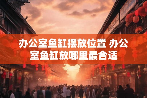 办公室鱼缸摆放位置 办公室鱼缸放哪里最合适