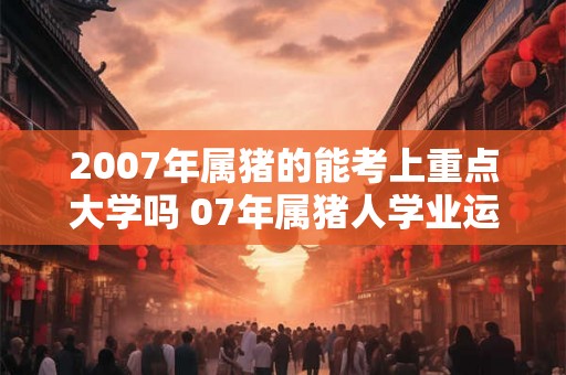 2007年属猪的能考上重点大学吗 07年属猪人学业运势