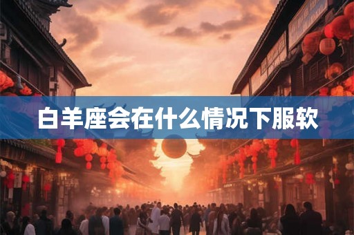 白羊座会在什么情况下服软 白羊座会在什么情况下服软