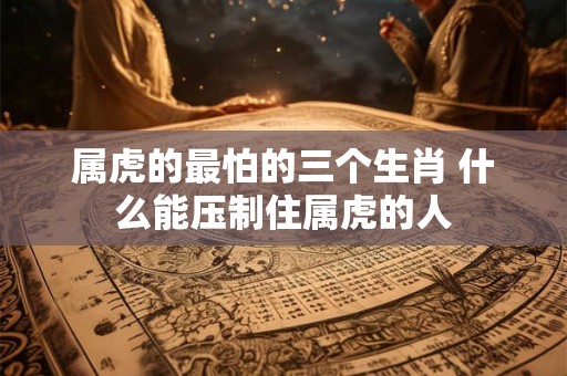 属虎的最怕的三个生肖 什么能压制住属虎的人