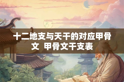 十二地支与天干的对应甲骨文  甲骨文干支表