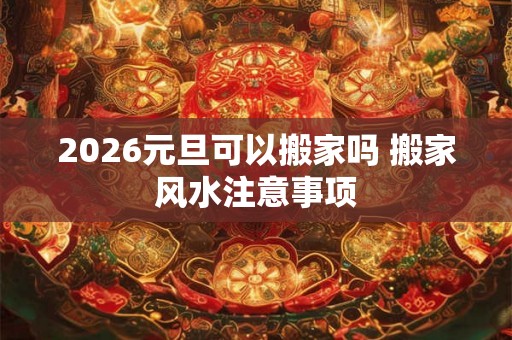 2026元旦可以搬家吗 搬家风水注意事项
