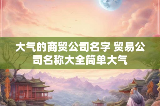 大气的商贸公司名字 贸易公司名称大全简单大气