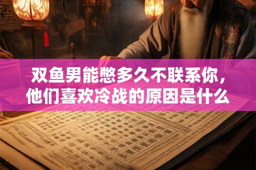 双鱼男能憋多久不联系你，他们喜欢冷战的原因是什么？