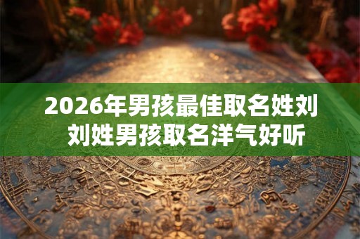 2026年男孩最佳取名姓刘 刘姓男孩取名洋气好听 2026年男孩最佳取名姓刘 刘姓男孩取名洋气好听