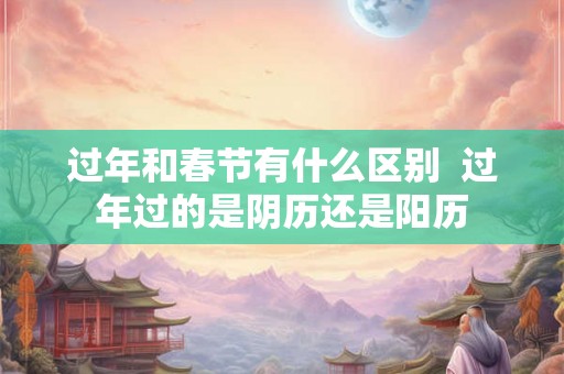 过年和春节有什么区别  过年过的是阴历还是阳历