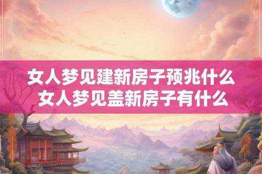 女人梦见建新房子预兆什么 女人梦见盖新房子有什么意义