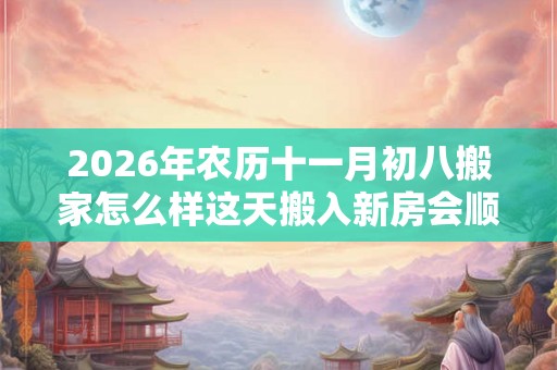 2026年农历十一月初八搬家怎么样这天搬入新房会顺利吗