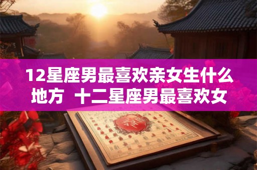 12星座男最喜欢亲女生什么地方  十二星座男最喜欢女朋友哪个部位