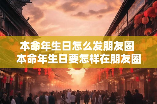 本命年生日怎么发朋友圈 本命年生日要怎样在朋友圈发文