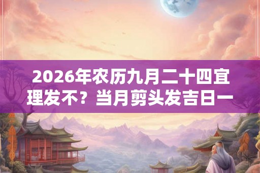 2026年农历九月二十四宜理发不？当月剪头发吉日一览表