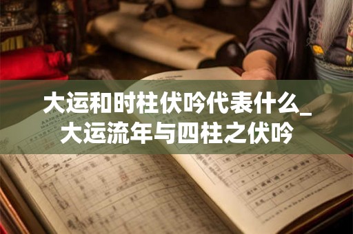 大运和时柱伏吟代表什么_大运流年与四柱之伏吟