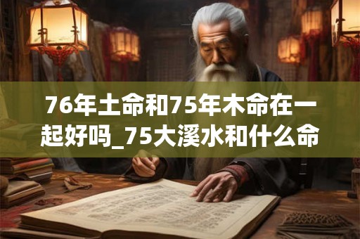 76年土命和75年木命在一起好吗_75大溪水和什么命配