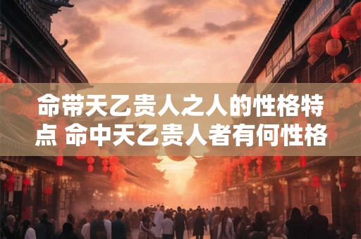 命带天乙贵人之人的性格特点 命中天乙贵人者有何性格特点