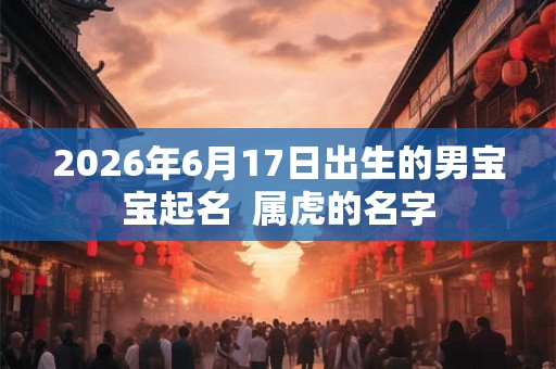 2026年6月17日出生的男宝宝起名 属虎的名字 2026年6月17日出生的男宝宝起名 属虎的名字