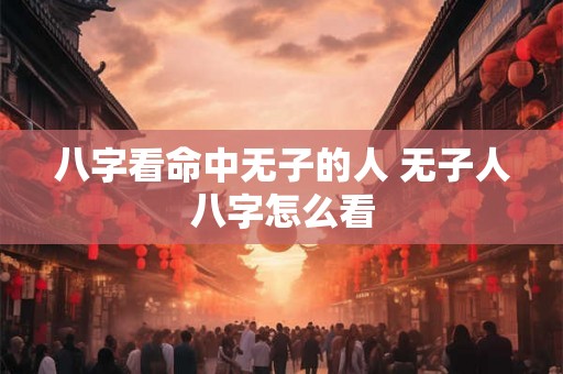 八字看命中无子的人 无子人八字怎么看 八字看命中无子的人 无子人八字怎么看