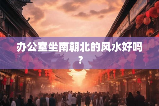 办公室坐南朝北的风水好吗? 办公室坐南朝北的风水好吗?