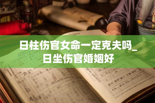 日柱伤官女命一定克夫吗_日坐伤官婚姻好 日柱伤官女命一定克夫吗_日坐伤官婚姻好