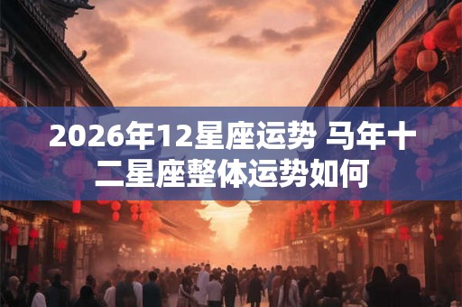 2026年12星座运势 马年十二星座整体运势如何