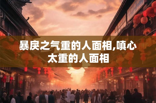暴戾之气重的人面相,嗔心太重的人面相