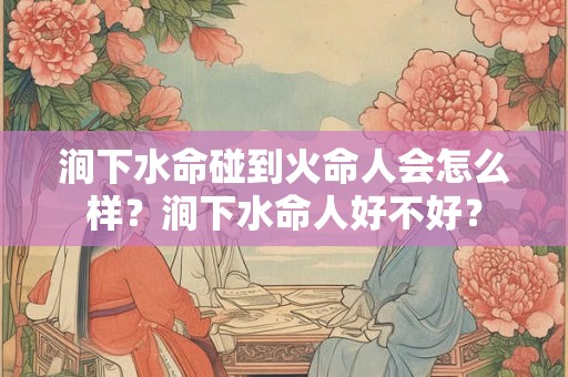 涧下水命碰到火命人会怎么样？涧下水命人好不好？