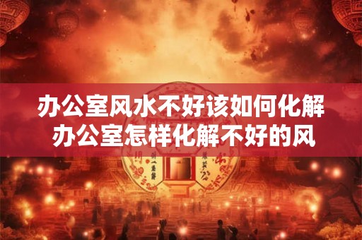 办公室风水不好该如何化解 办公室怎样化解不好的风水 办公室风水不好该如何化解 办公室怎样化解不好的风水