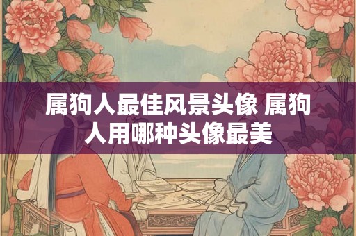 属狗人最佳风景头像 属狗人用哪种头像最美 属狗人最佳风景头像 属狗人用哪种头像最美