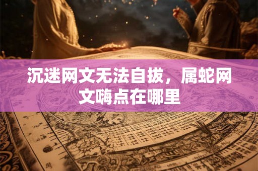 沉迷网文无法自拔,属蛇网文嗨点在哪里 沉迷网文无法自拔,属蛇网文嗨点在哪里