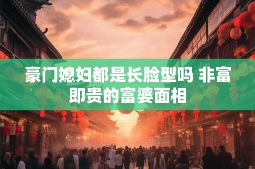 豪门媳妇都是长脸型吗 非富即贵的富婆面相
