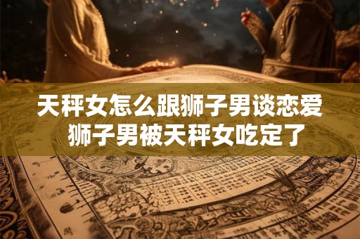 天秤女怎么跟狮子男谈恋爱  狮子男被天秤女吃定了
