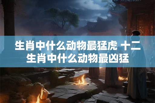 生肖中什么动物最猛虎 十二生肖中什么动物最凶猛