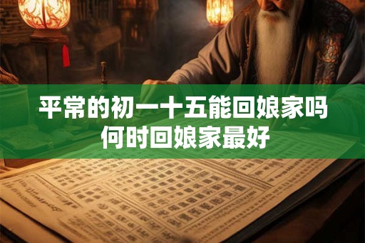 平常的初一十五能回娘家吗 何时回娘家最好