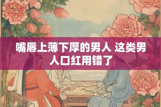 嘴唇上薄下厚的男人 这类男人口红用错了