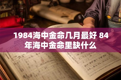 1984海中金命几月最好 84年海中金命里缺什么