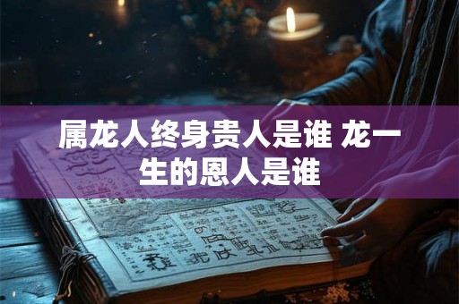 属龙人终身贵人是谁 龙一生的恩人是谁 属龙人终身贵人是谁 龙一生的恩人是谁