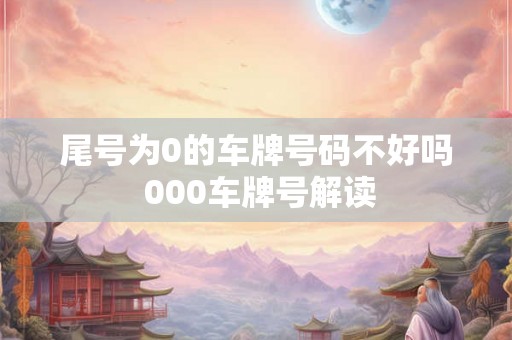 尾号为0的车牌号码不好吗 000车牌号解读 尾号为0的车牌号码不好吗 000车牌号解读