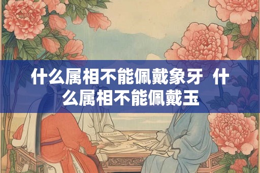 什么属相不能佩戴象牙  什么属相不能佩戴玉