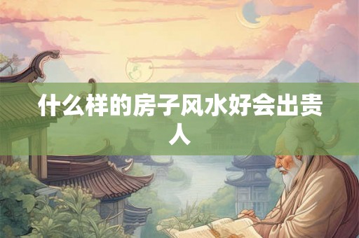 什么样的房子风水好会出贵人