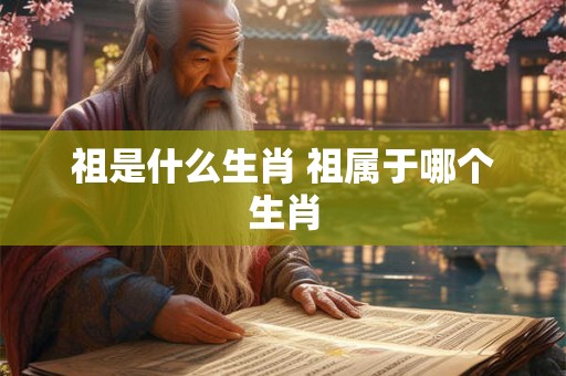 祖是什么生肖 祖属于哪个生肖 祖是什么生肖 祖属于哪个生肖