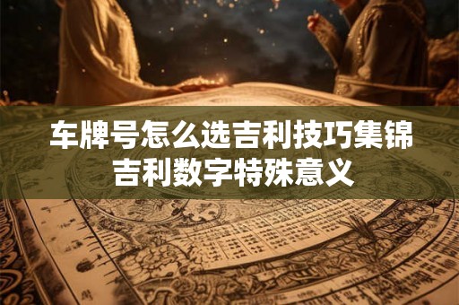 车牌号怎么选吉利技巧集锦 吉利数字特殊意义