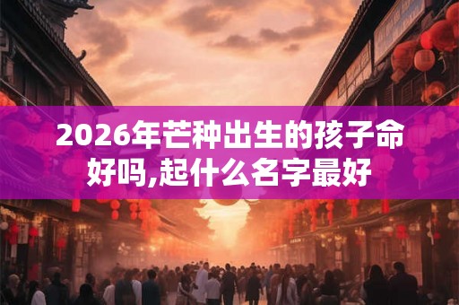 2026年芒种出生的孩子命好吗,起什么名字最好