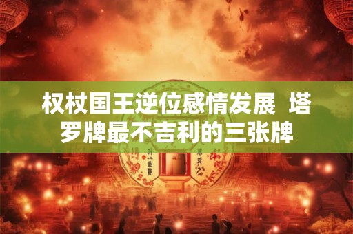 权杖国王逆位感情发展  塔罗牌最不吉利的三张牌