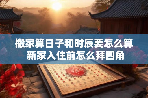 搬家算日子和时辰要怎么算 新家入住前怎么拜四角