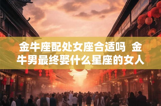 金牛座配处女座合适吗  金牛男最终娶什么星座的女人