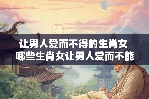 让男人爱而不得的生肖女 哪些生肖女让男人爱而不能拥有