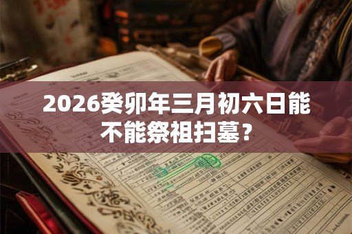 2026癸卯年三月初六日能不能祭祖扫墓？